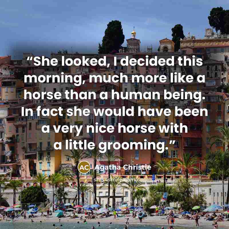 “She looked, I decided this morning, much more like a horse than a human being. In fact she would have been a very nice horse with a little grooming.” quote by Agatha Christie