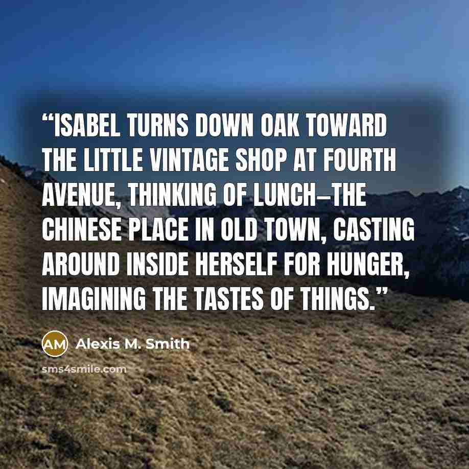 “Isabel turns down Oak toward the little vintage shop at Fourth Avenue, thinking of lunch—the Chinese place in Old Town, casting around inside herself for hunger, imagining the tastes of things.” quote by Alexis M. Smith