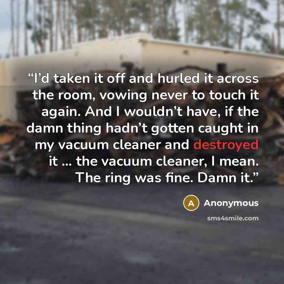 “I’d taken it off and hurled it across the room, vowing never to touch it again. And I wouldn’t have, if the damn thing hadn’t gotten caught in my vacuum cleaner and destroyed it … the vacuum cleaner, I mean. The ring was fine. Damn it.” quote by Anonymous