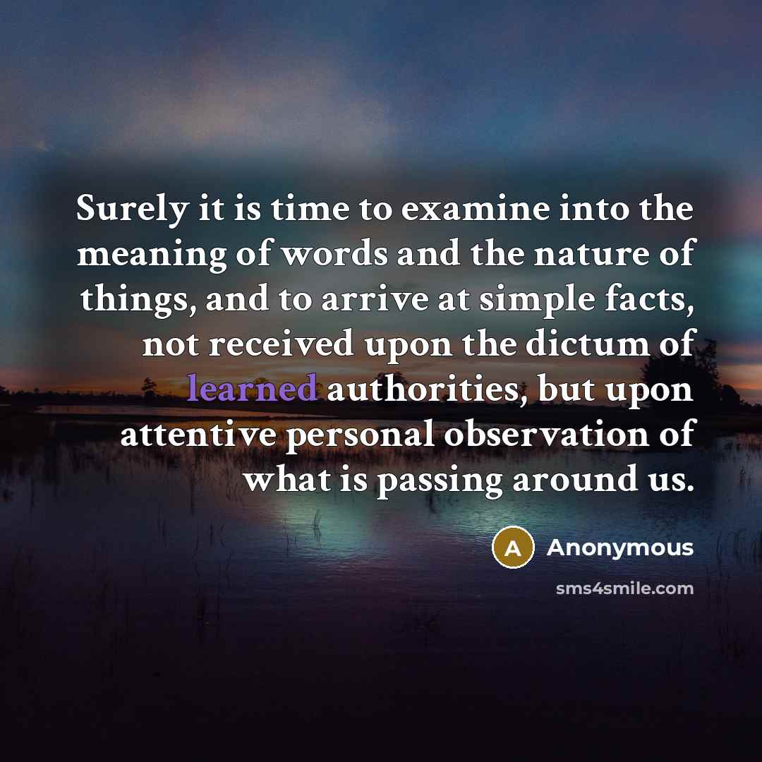 “Surely it is time to examine into the meaning of words and the nature of things, and to arrive at simple facts, not received upon the dictum of learned authorities, but upon attentive personal observation of what is passing around us.” quote by Anonymous