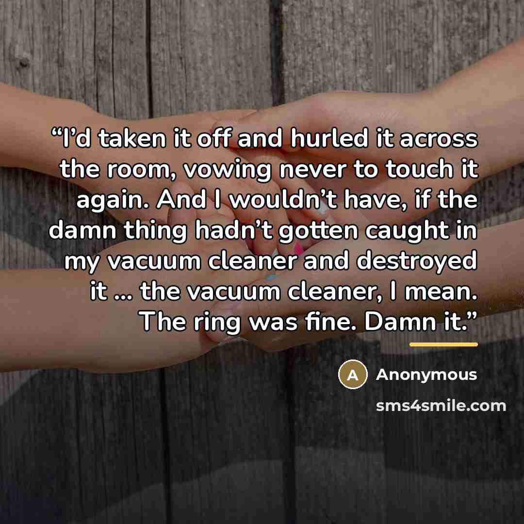 “I’d taken it off and hurled it across the room, vowing never to touch it again. And I wouldn’t have, if the damn thing hadn’t gotten caught in my vacuum cleaner and destroyed it … the vacuum cleaner, I mean. The ring was fine. Damn it.” quote by Anonymous