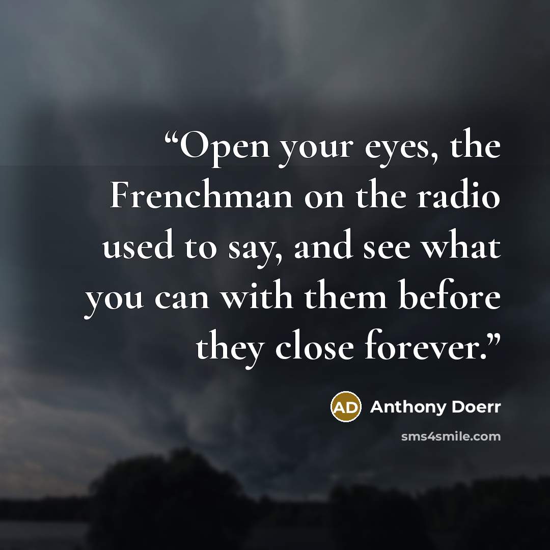 “Open your eyes, the Frenchman on the radio used to say, and see what you can with them before they close forever.” quote by Anthony Doerr
