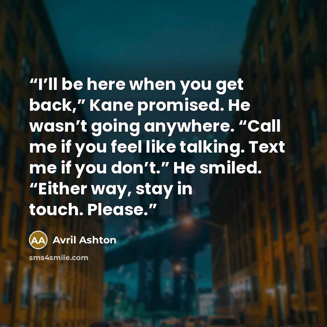 “I’ll be here when you get back,” Kane promised. He wasn’t going anywhere. “Call me if you feel like talking. Text me if you don’t.” He smiled. “Either way, stay in touch. Please.” quote by Avril Ashton