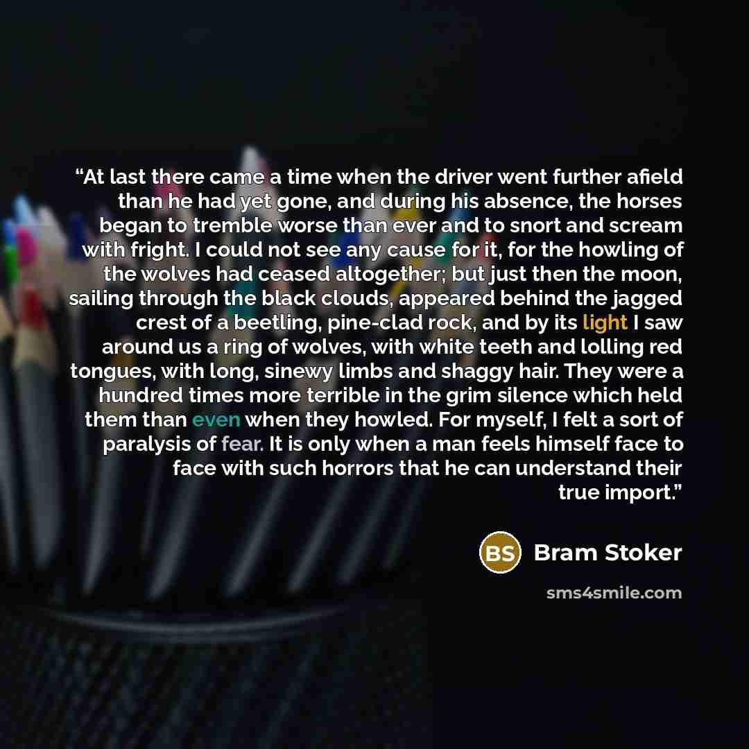 “At last there came a time when the driver went further afield than he had yet gone, and during his absence, the horses began to tremble worse than ever and to snort and scream with fright. I could not see any cause for it, for the howling of the wolves had ceased altogether; but just then the…” quote by Bram Stoker