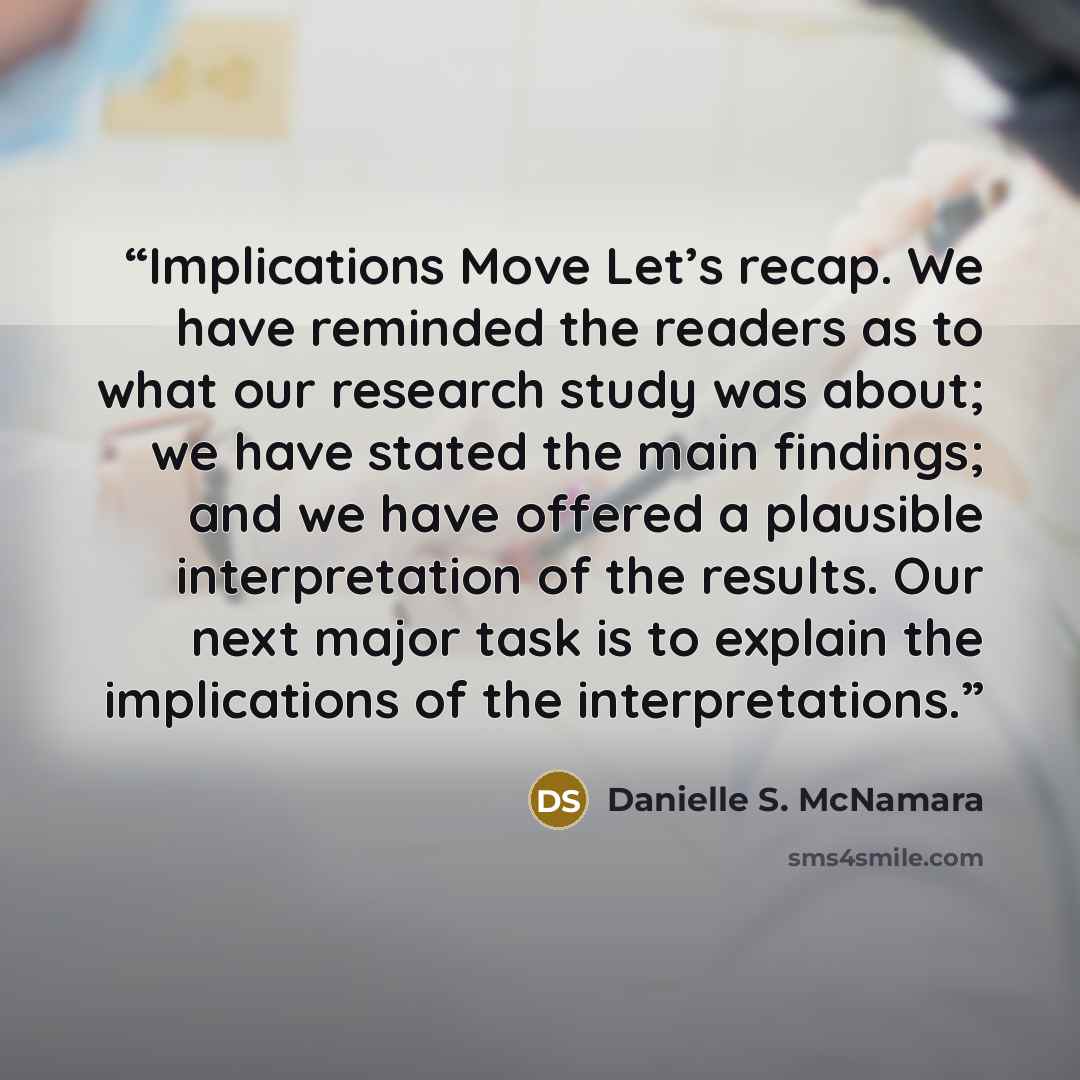 “Implications Move Let’s recap. We have reminded the readers as to what our research study was about; we have stated the main findings; and we have offered a plausible interpretation of the results. Our next major task is to explain the implications of the interpretations.” quote by Danielle S. McNamara