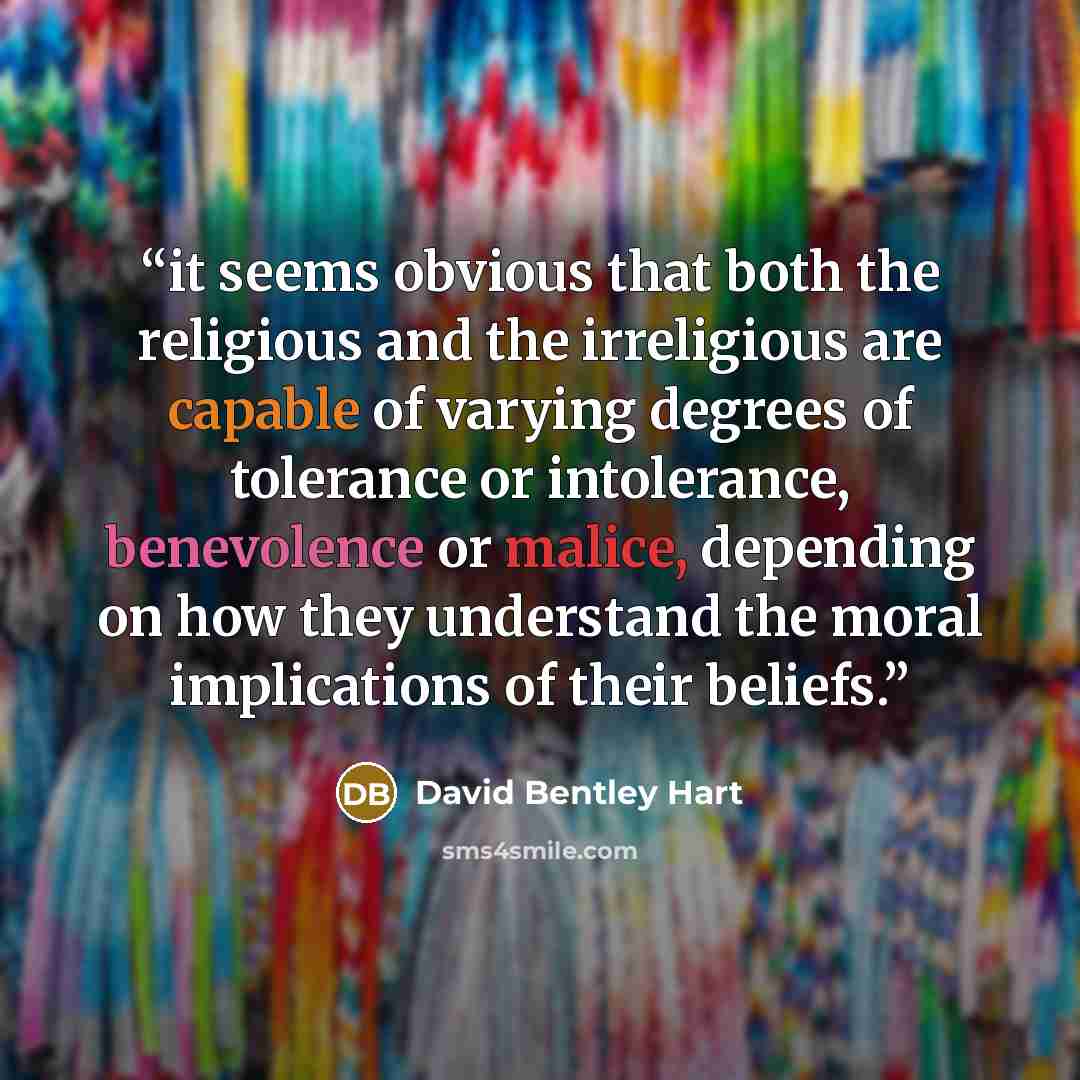 “it seems obvious that both the religious and the irreligious are capable of varying degrees of tolerance or intolerance, benevolence or malice, depending on how they understand the moral implications of their beliefs.” quote by David Bentley Hart