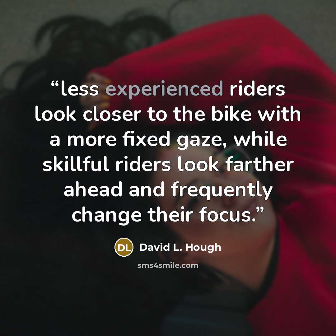 “less experienced riders look closer to the bike with a more fixed gaze, while skillful riders look farther ahead and frequently change their focus.” quote by David L. Hough
