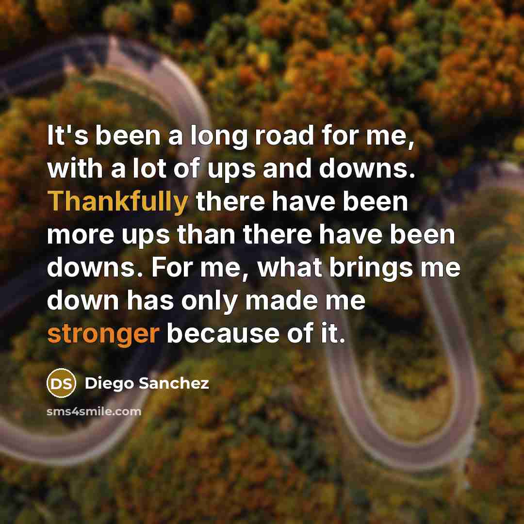 “It's been a long road for me, with a lot of ups and downs. Thankfully there have been more ups than there have been downs. For me, what brings me down has only made me stronger because of it.” quote by Diego Sanchez