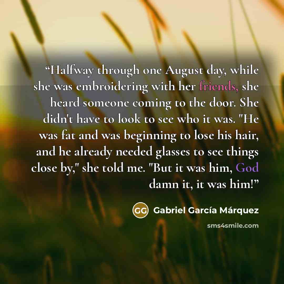 “Halfway through one August day, while she was embroidering with her friends, she heard someone coming to the door. She didn't have to look to see who it was. "He was fat and was beginning to lose his hair, and he already needed glasses to see things close by," she told me. "But it was him, God…” quote by Gabriel García Márquez