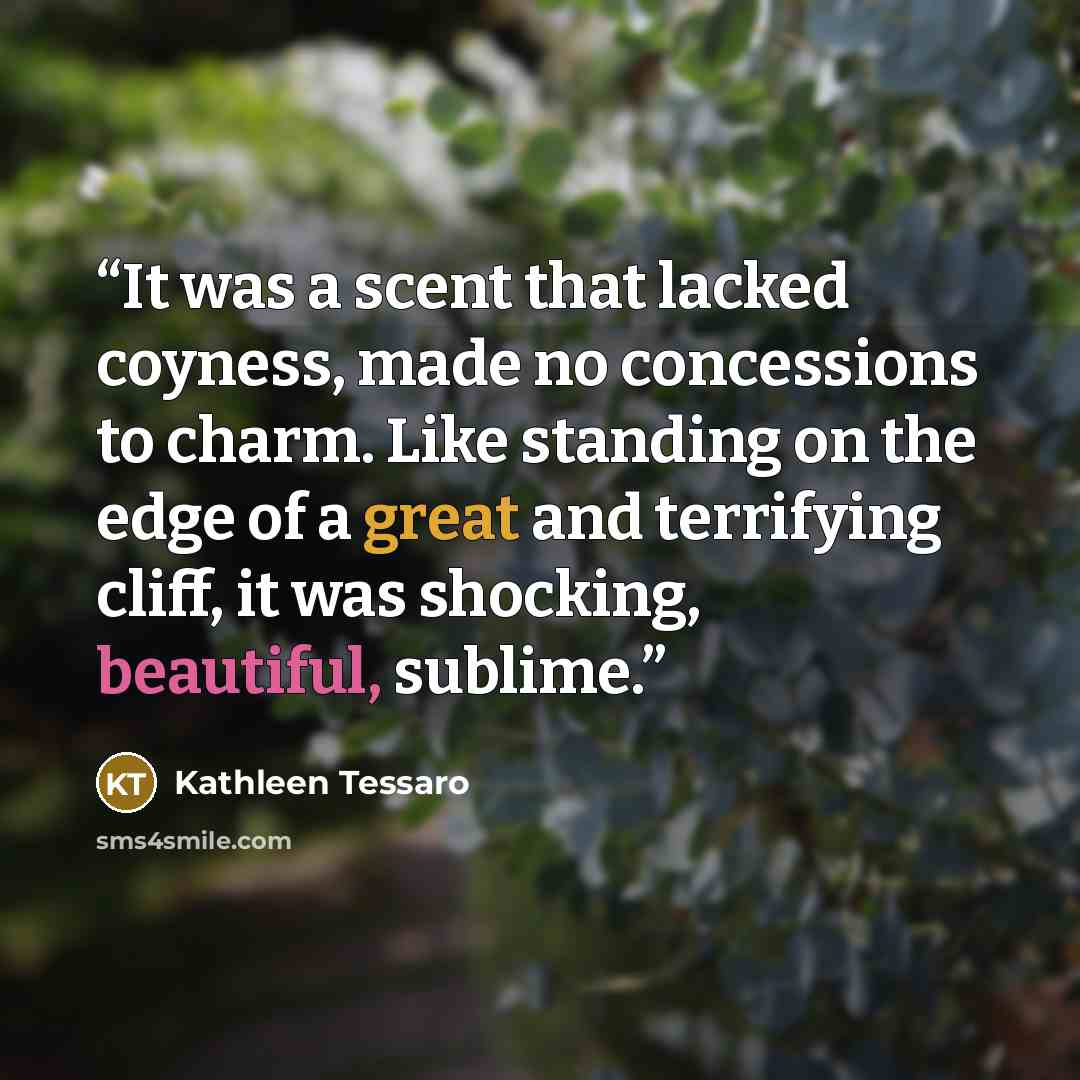 “It was a scent that lacked coyness, made no concessions to charm. Like standing on the edge of a great and terrifying cliff, it was shocking, beautiful, sublime.” quote by Kathleen Tessaro