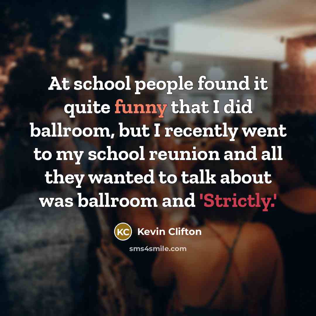 “At school people found it quite funny that I did ballroom, but I recently went to my school reunion and all they wanted to talk about was ballroom and 'Strictly.'” quote by Kevin Clifton