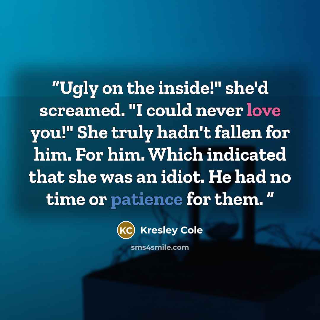 “Ugly on the inside!" she'd screamed. "I could never love you!" She truly hadn't fallen for him. For him. Which indicated that she was an idiot. He had no time or patience for them.” quote by Kresley Cole