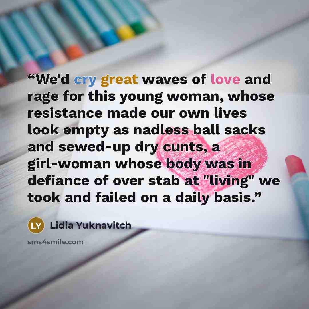 “We'd cry great waves of love and rage for this young woman, whose resistance made our own lives look empty as nadless ball sacks and sewed-up dry cunts, a girl-woman whose body was in defiance of over stab at "living" we took and failed on a daily basis.” quote by Lidia Yuknavitch