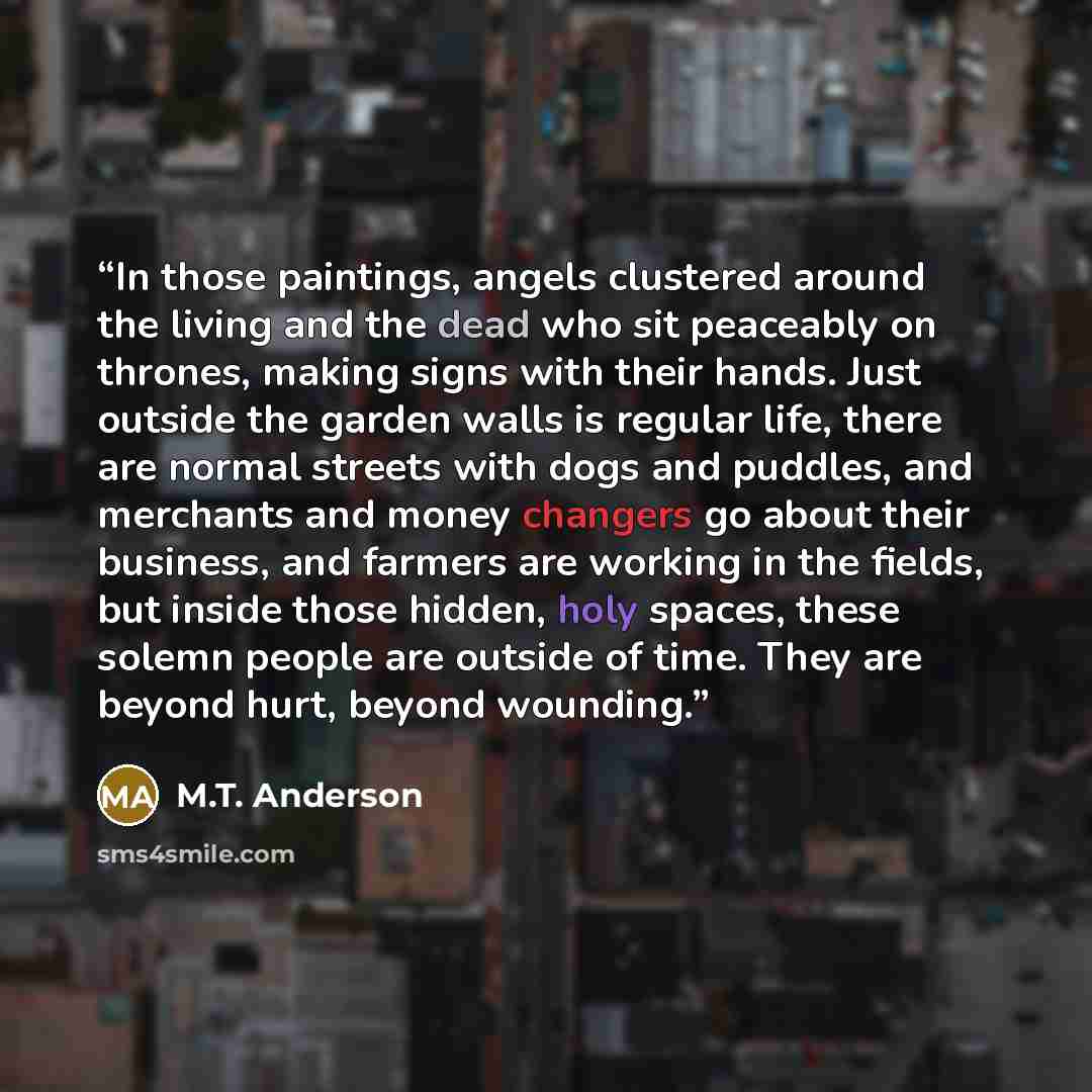 “In those paintings, angels clustered around the living and the dead who sit peaceably on thrones, making signs with their hands. Just outside the garden walls is regular life, there are normal streets with dogs and puddles, and merchants and money changers go about their business, and farmers are…” quote by M.T. Anderson