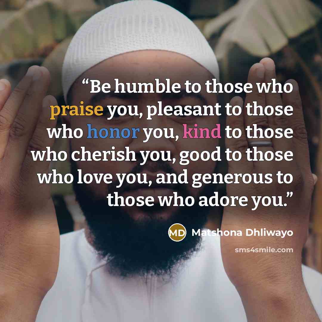 “Be humble to those who praise you, pleasant to those who honor you, kind to those who cherish you, good to those who love you, and generous to those who adore you.” quote by Matshona Dhliwayo