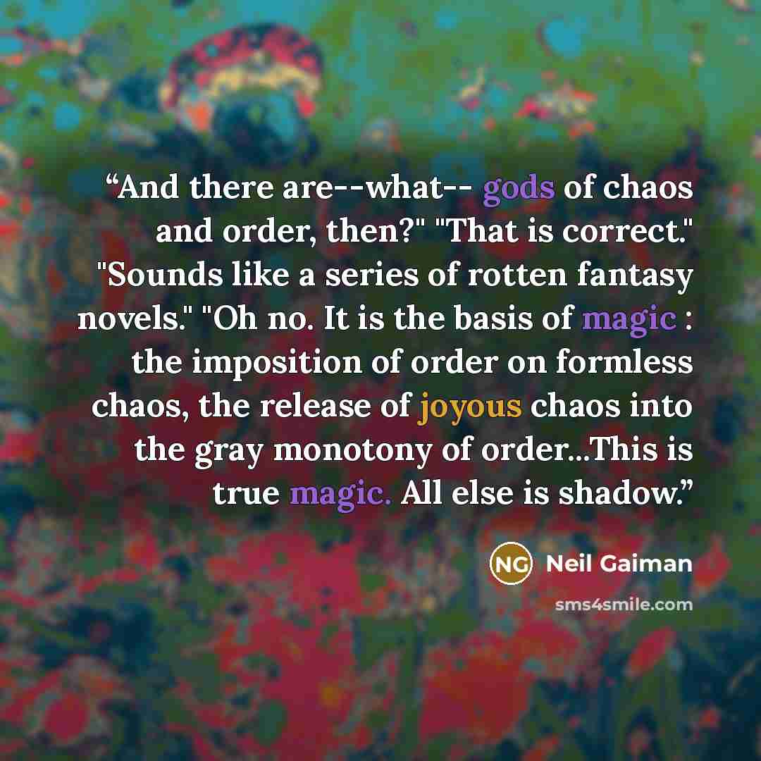 “And there are--what-- gods of chaos and order, then?" "That is correct." "Sounds like a series of rotten fantasy novels." "Oh no. It is the basis of magic : the imposition of order on formless chaos, the release of joyous chaos into the gray monotony of order...This is true magic. All else is…” quote by Neil Gaiman