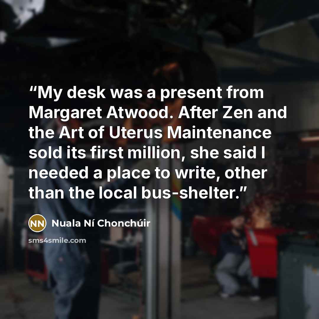 “My desk was a present from Margaret Atwood. After Zen and the Art of Uterus Maintenance sold its first million, she said I needed a place to write, other than the local bus-shelter.” quote by Nuala Ní Chonchúir