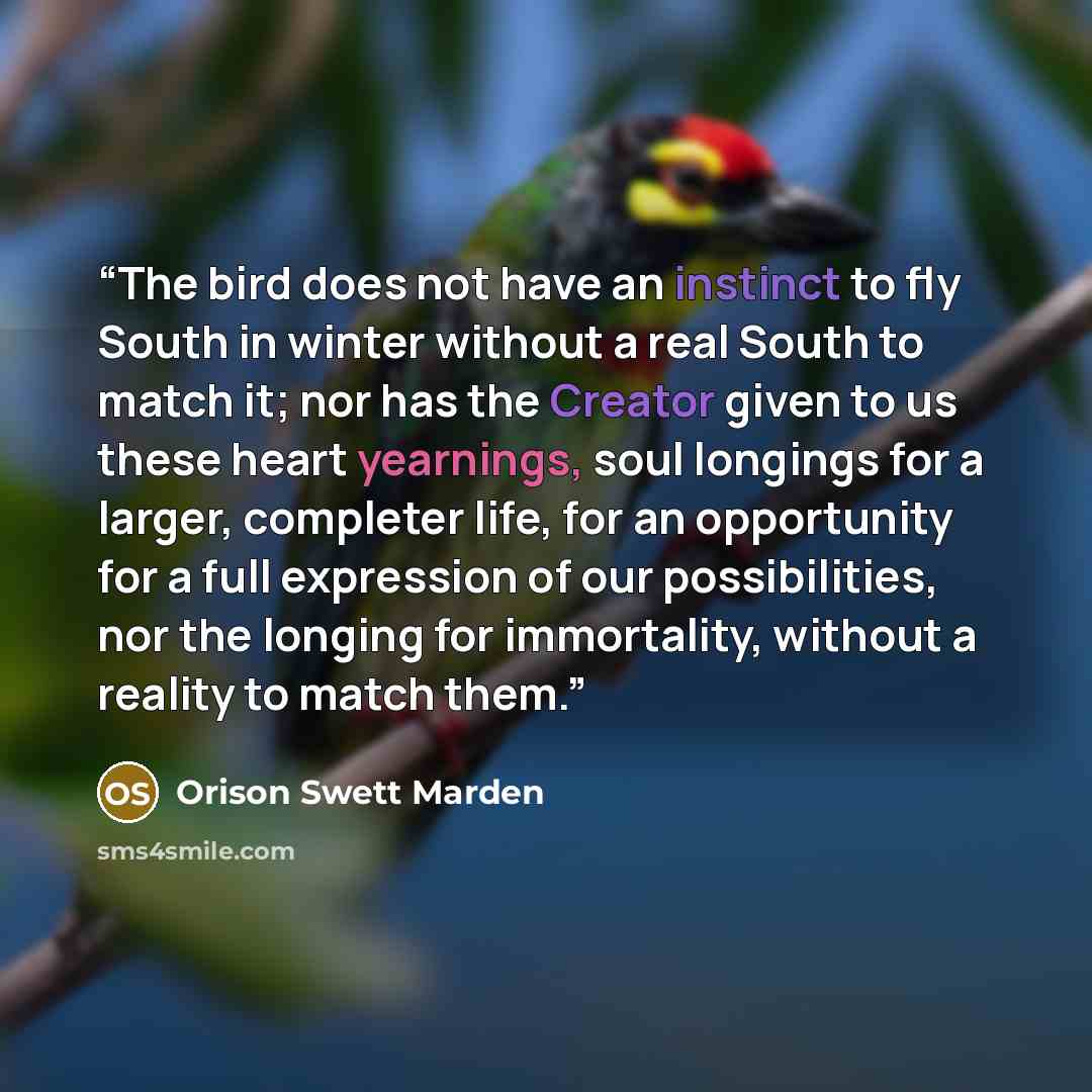 “The bird does not have an instinct to fly South in winter without a real South to match it; nor has the Creator given to us these heart yearnings, soul longings for a larger, completer life, for an opportunity for a full expression of our possibilities, nor the longing for immortality, without a…” quote by Orison Swett Marden