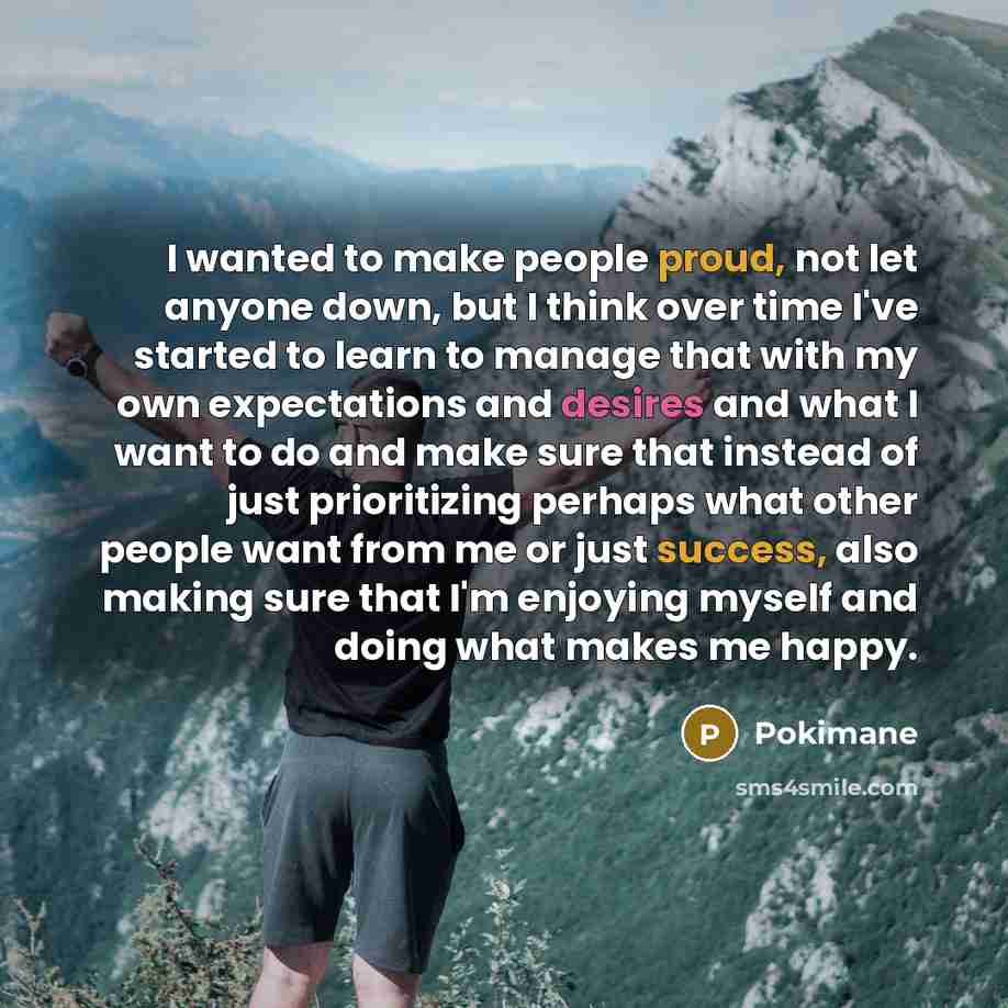 “I wanted to make people proud, not let anyone down, but I think over time I've started to learn to manage that with my own expectations and desires and what I want to do and make sure that instead of just prioritizing perhaps what other people want from me or just success, also making sure that…” quote by Pokimane