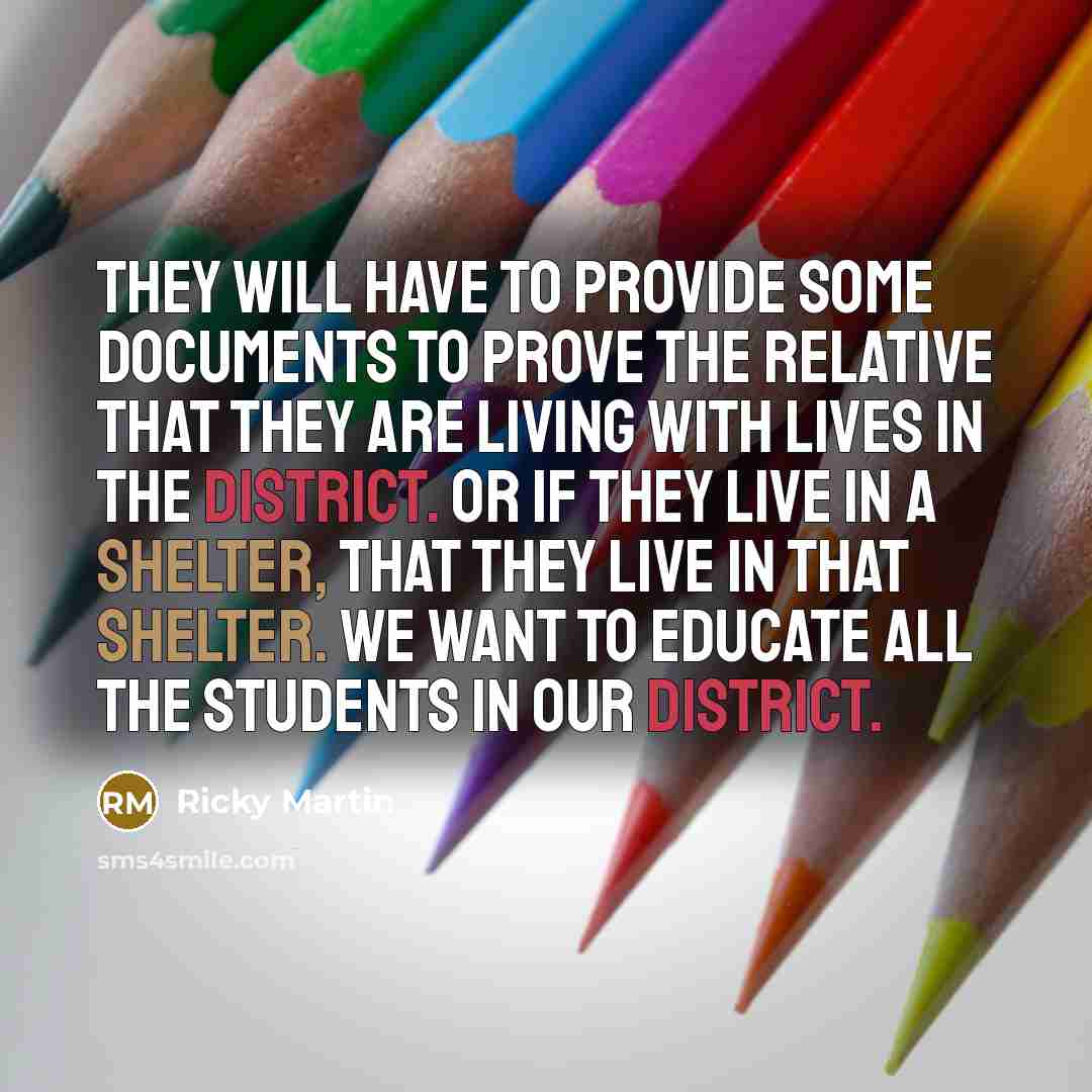 “They will have to provide some documents to prove the relative that they are living with lives in the district. Or if they live in a shelter, that they live in that shelter. We want to educate all the students in our district.” quote by Ricky Martin