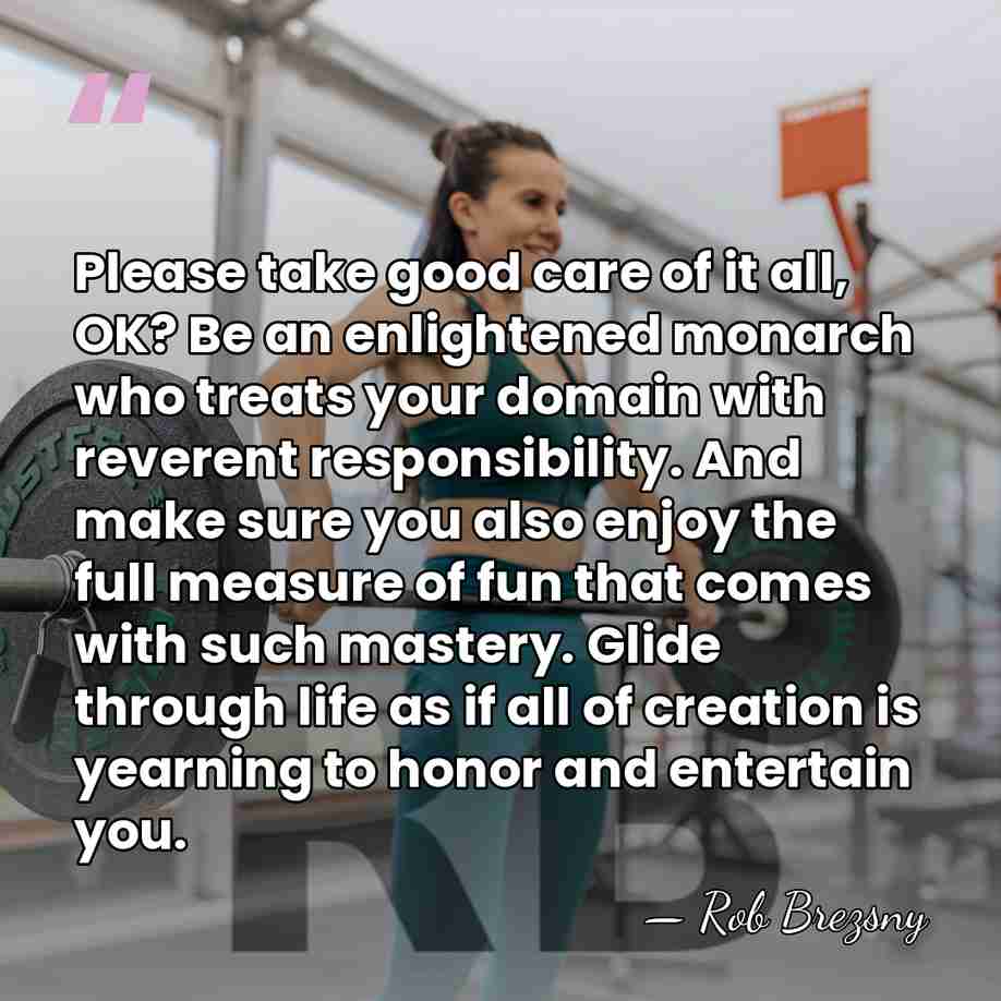 Please take good care of it all, OK? Be an enlightened monarch&hellip; - Rob Brezsny