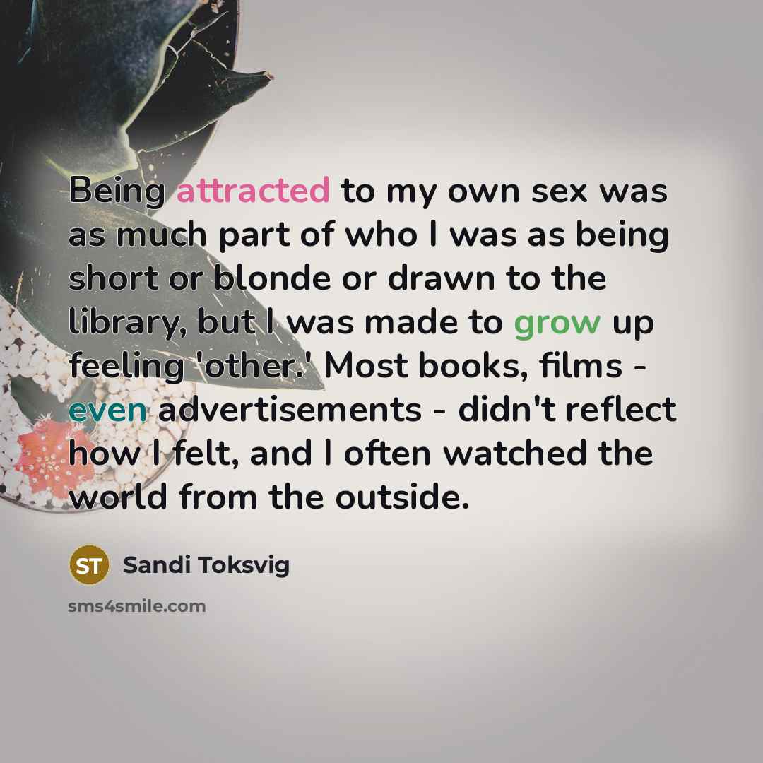 “Being attracted to my own sex was as much part of who I was as being short or blonde or drawn to the library, but I was made to grow up feeling 'other.' Most books, films - even advertisements - didn't reflect how I felt, and I often watched the world from the outside.” quote by Sandi Toksvig