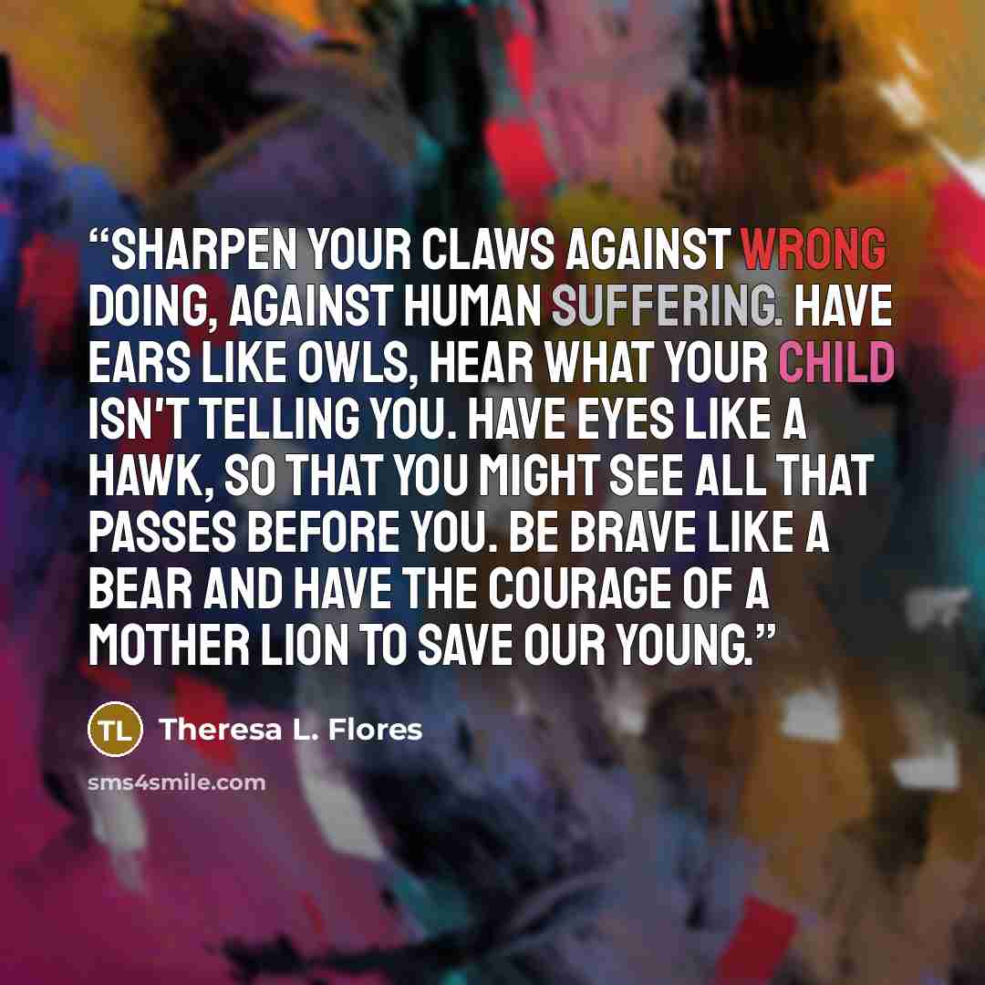 “Sharpen your Claws against wrong doing, against human suffering. Have Ears like Owls, HEAR what your child isn't telling you. Have Eyes like a Hawk, so that you might SEE all that passes before you. Be Brave like a Bear and have the Courage of a Mother Lion to SAVE our young.” quote by Theresa L. Flores