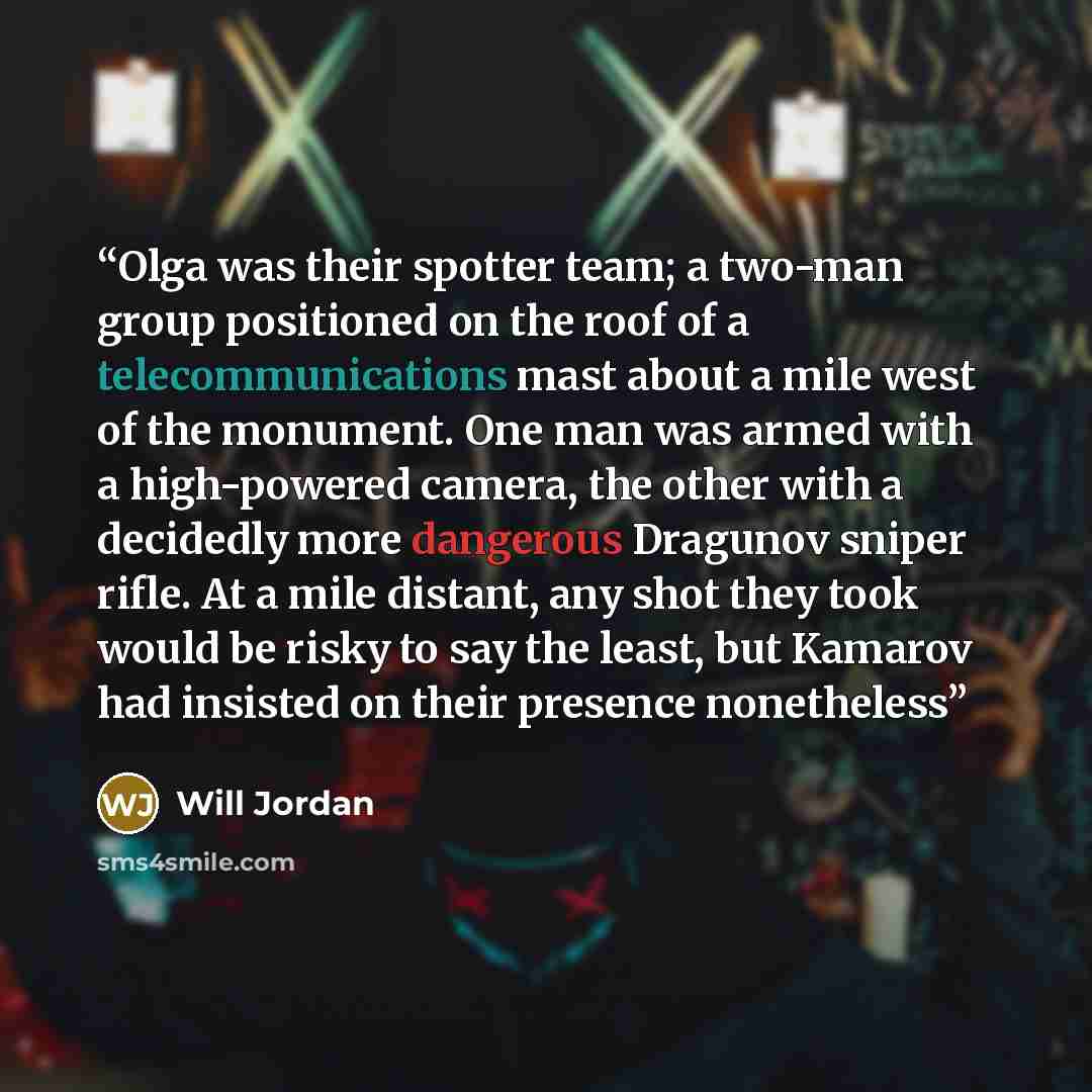“Olga was their spotter team; a two-man group positioned on the roof of a telecommunications mast about a mile west of the monument. One man was armed with a high-powered camera, the other with a decidedly more dangerous Dragunov sniper rifle. At a mile distant, any shot they took would be risky to…” quote by Will Jordan