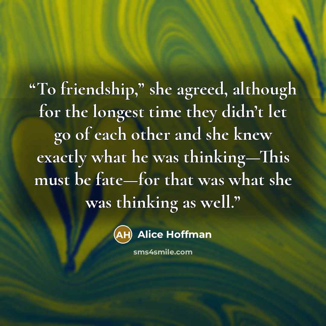 “To friendship,” she agreed, although for the longest time they didn’t let go of each other and she knew exactly what he was thinking—This must be fate—for that was what she was thinking as well.” quote by Alice Hoffman