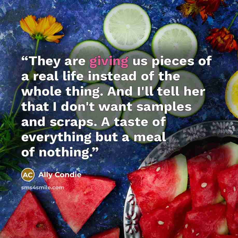 “They are giving us pieces of a real life instead of the whole thing. And I'll tell her that I don't want samples and scraps. A taste of everything but a meal of nothing.” quote by Ally Condie