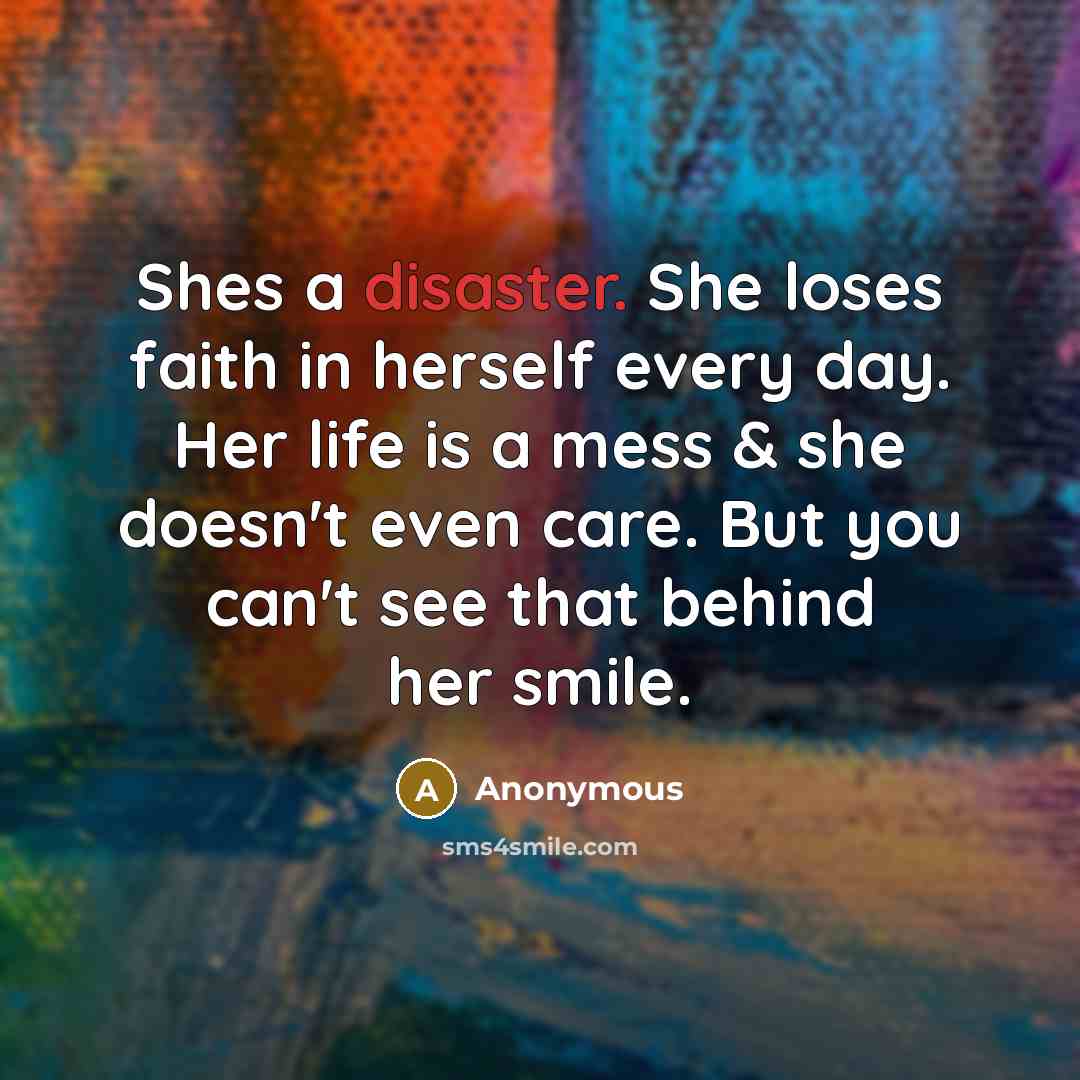 “Shes a disaster. She loses faith in herself every day. Her life is a mess & she doesn't even care. But you can't see that behind her smile.” quote by Anonymous