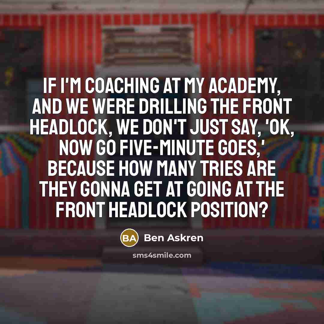 “If I'm coaching at my academy, and we were drilling the front headlock, we don't just say, 'OK, now go five-minute goes,' because how many tries are they gonna get at going at the front headlock position?” quote by Ben Askren