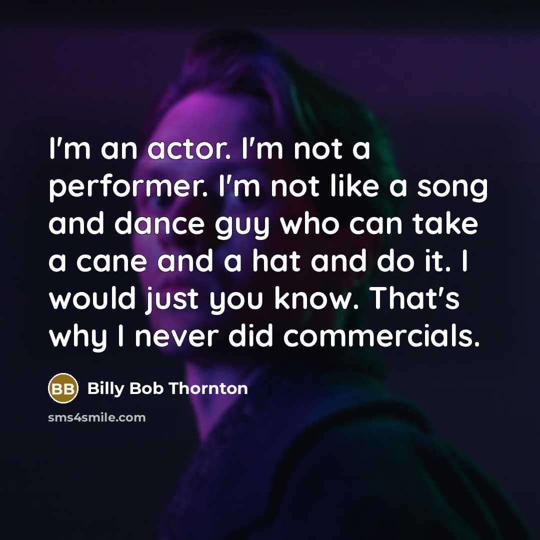 “I'm an actor. I'm not a performer. I'm not like a song and dance guy who can take a cane and a hat and do it. I would just you know. That's why I never did commercials.” quote by Billy Bob Thornton