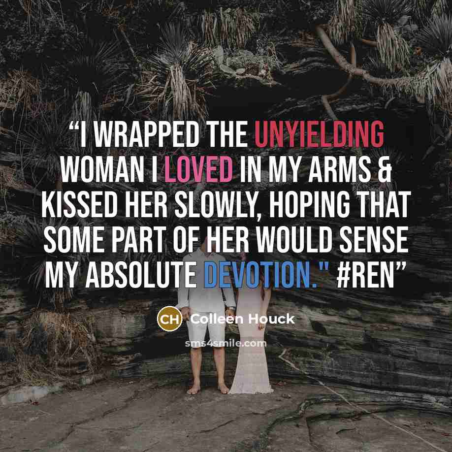 “I wrapped the unyielding woman I loved in my arms & kissed her slowly, hoping that some part of her would sense my absolute devotion." #Ren” quote by Colleen Houck
