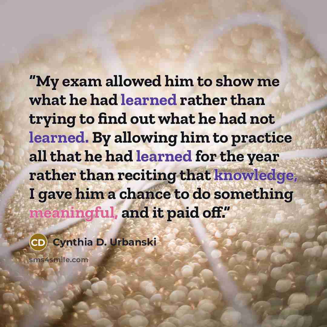 “My exam allowed him to show me what he had learned rather than trying to find out what he had not learned. By allowing him to practice all that he had learned for the year rather than reciting that knowledge, I gave him a chance to do something meaningful, and it paid off.” quote by Cynthia D. Urbanski