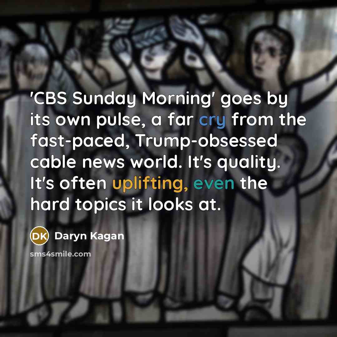 “'CBS Sunday Morning' goes by its own pulse, a far cry from the fast-paced, Trump-obsessed cable news world. It's quality. It's often uplifting, even the hard topics it looks at.” quote by Daryn Kagan