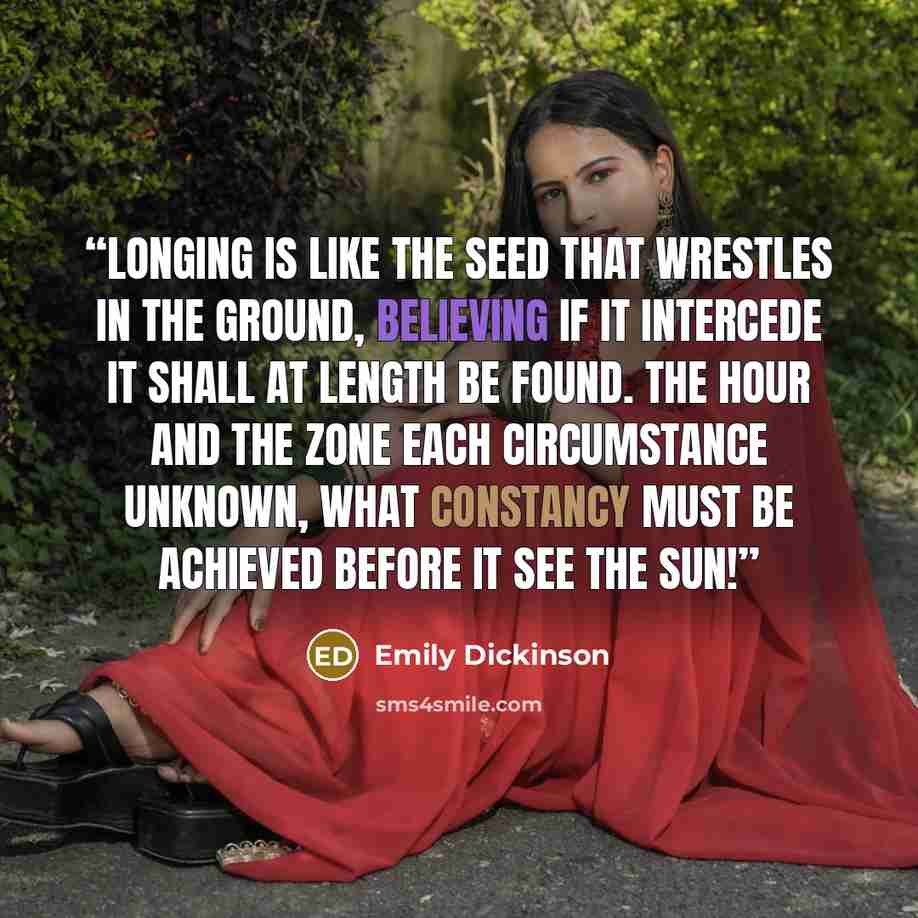 “Longing is like the seed That wrestles in the ground, Believing if it intercede It shall at length be found. The hour and the zone Each circumstance unknown, What constancy must be achieved Before it see the sun!” quote by Emily Dickinson