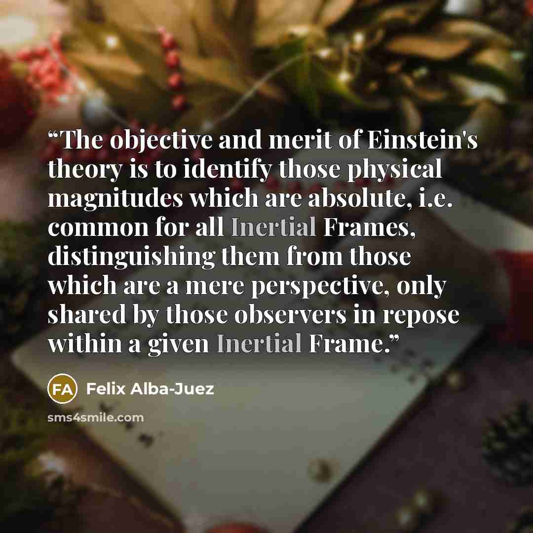 “The objective and merit of Einstein's theory is to identify those physical magnitudes which are absolute, i.e. common for all Inertial Frames, distinguishing them from those which are a mere perspective, only shared by those observers in repose within a given Inertial Frame.” quote by Felix Alba-Juez