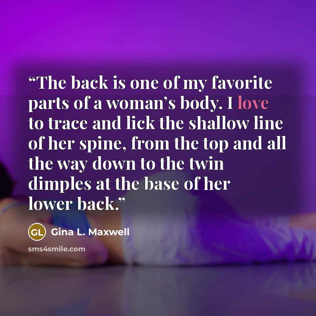 “The back is one of my favorite parts of a woman’s body. I love to trace and lick the shallow line of her spine, from the top and all the way down to the twin dimples at the base of her lower back.” quote by Gina L. Maxwell