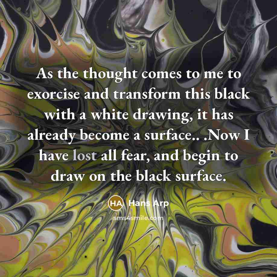 “As the thought comes to me to exorcise and transform this black with a white drawing, it has already become a surface.. .Now I have lost all fear, and begin to draw on the black surface.” quote by Hans Arp
