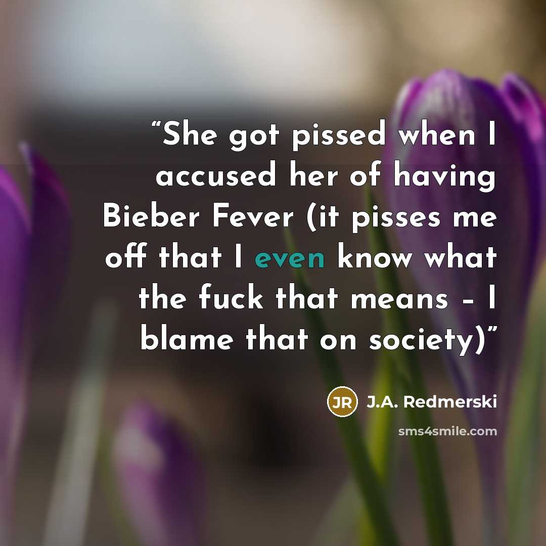 “She got pissed when I accused her of having Bieber Fever (it pisses me off that I even know what the fuck that means – I blame that on society)” quote by J.A. Redmerski