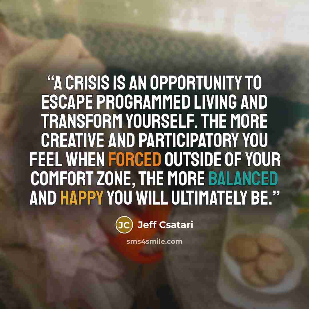 “A crisis is an opportunity to escape programmed living and transform yourself. The more creative and participatory you feel when forced outside of your comfort zone, the more balanced and happy you will ultimately be.” quote by Jeff Csatari