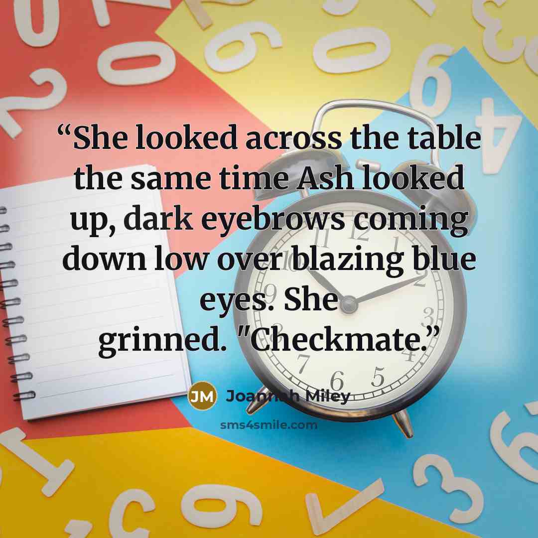 “She looked across the table the same time Ash looked up, dark eyebrows coming down low over blazing blue eyes. She grinned. "Checkmate.” quote by Joannah Miley