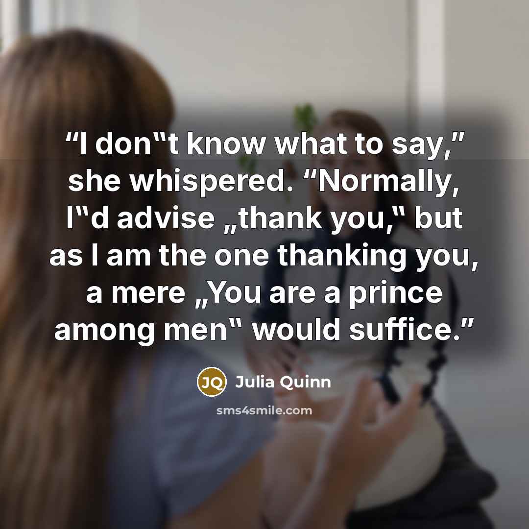 “I don‟t know what to say,” she whispered. “Normally, I‟d advise „thank you,‟ but as I am the one thanking you, a mere „You are a prince among men‟ would suffice.” quote by Julia Quinn