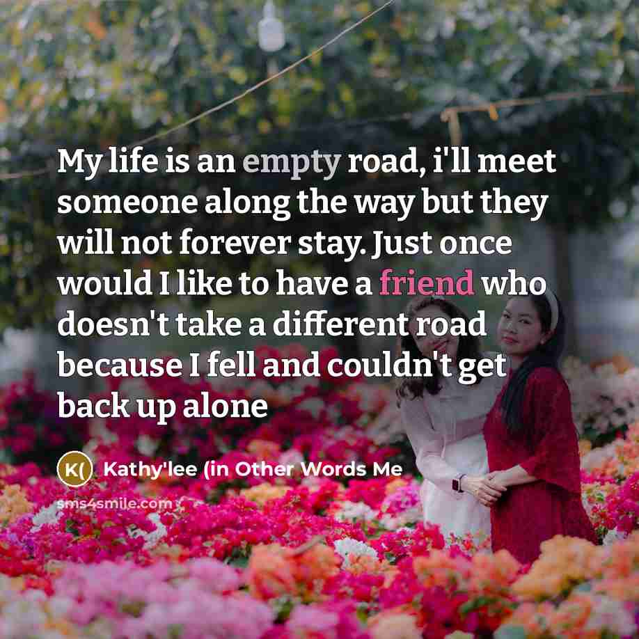 “My life is an empty road, i'll meet someone along the way but they will not forever stay. Just once would I like to have a friend who doesn't take a different road because I fell and couldn't get back up alone” quote by Kathy'lee (in Other Words Me
