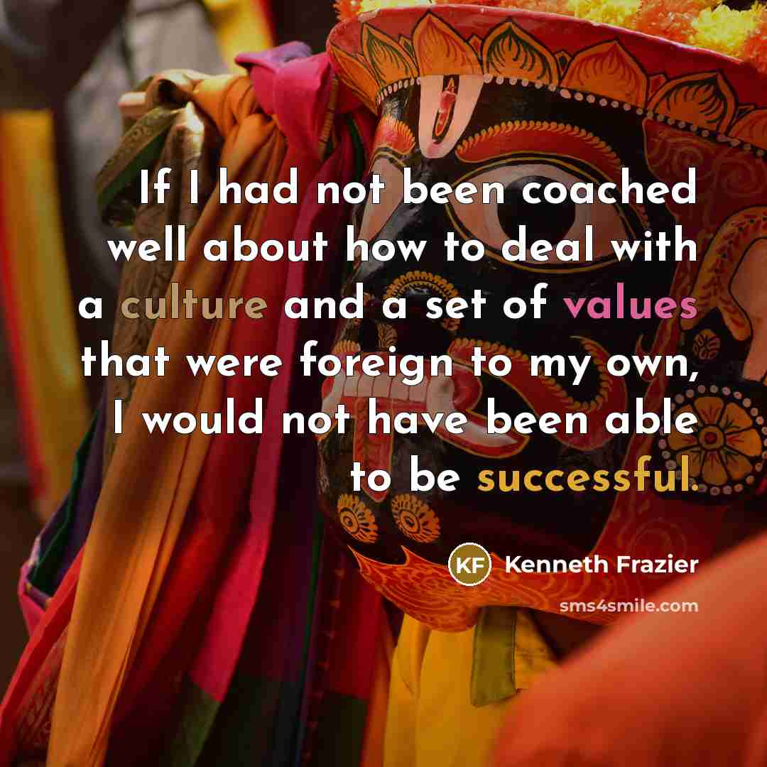 “If I had not been coached well about how to deal with a culture and a set of values that were foreign to my own, I would not have been able to be successful.” quote by Kenneth Frazier