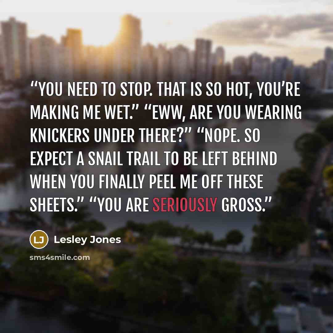“You need to stop. That is so hot, you’re making me wet.” “Eww, are you wearing knickers under there?” “Nope. So expect a snail trail to be left behind when you finally peel me off these sheets.” “You are seriously gross.” quote by Lesley Jones