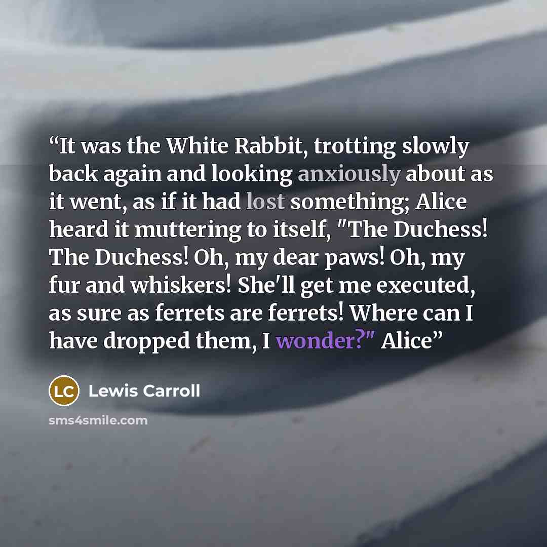 “It was the White Rabbit, trotting slowly back again and looking anxiously about as it went, as if it had lost something; Alice heard it muttering to itself, "The Duchess! The Duchess! Oh, my dear paws! Oh, my fur and whiskers! She'll get me executed, as sure as ferrets are ferrets! Where can I…” quote by Lewis Carroll