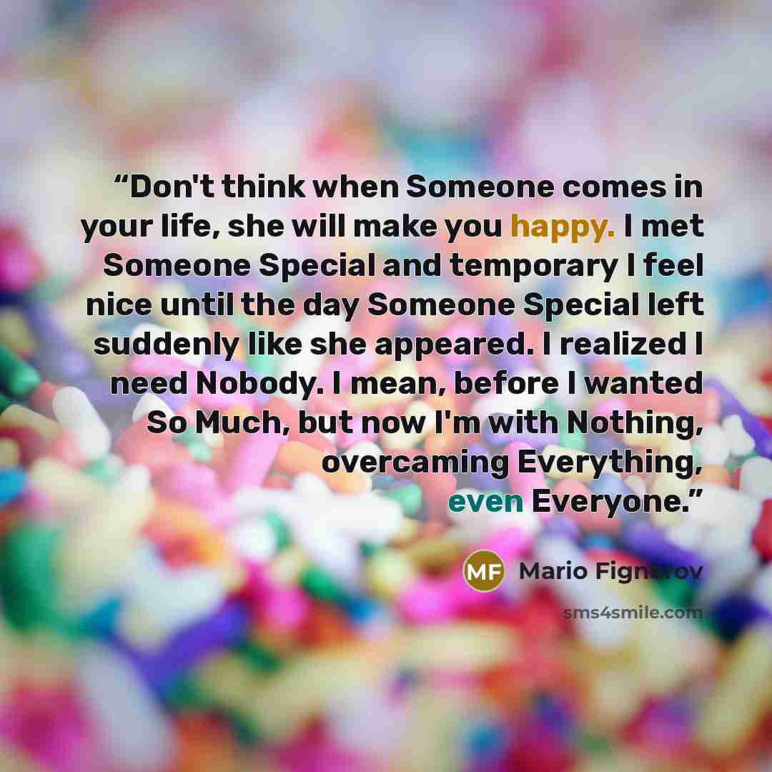 “Don't think when Someone comes in your life, she will make you happy. I met Someone Special and temporary I feel nice until the day Someone Special left suddenly like she appeared. I realized I need Nobody. I mean, before I wanted So Much, but now I'm with Nothing, overcaming Everything, even…” quote by Mario Fignarov