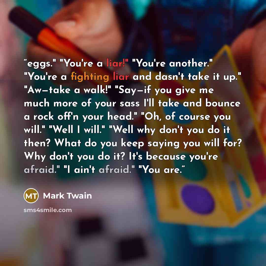 “eggs." "You're a liar!" "You're another." "You're a fighting liar and dasn't take it up." "Aw—take a walk!" "Say—if you give me much more of your sass I'll take and bounce a rock off'n your head." "Oh, of course you will." "Well I will." "Well why don't you do it then? What do you keep saying you…” quote by Mark Twain